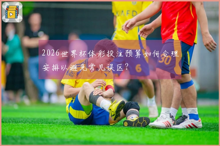 2026世界杯体彩投注预算如何合理安排以避免常见误区？